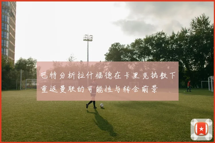 巴特分析拉什福德在卡里克执教下重返曼联的可能性与转会前景