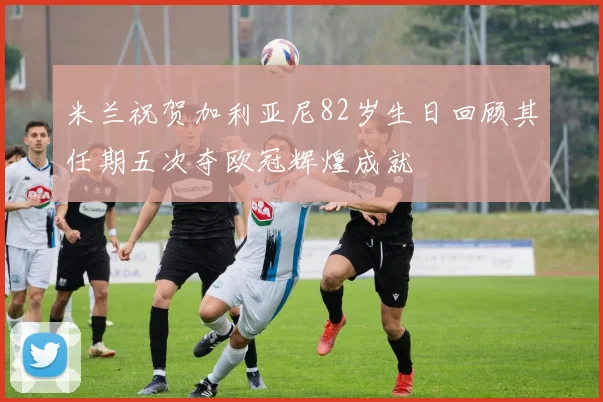 米兰祝贺加利亚尼82岁生日回顾其任期五次夺欧冠辉煌成就