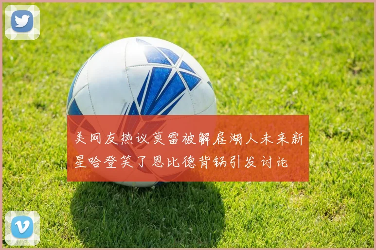 美网友热议莫雷被解雇湖人未来新星哈登笑了恩比德背锅引发讨论