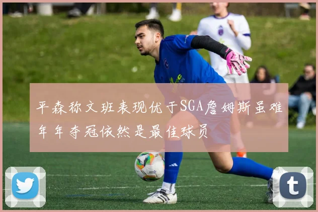 平森称文班表现优于SGA詹姆斯虽难年年夺冠依然是最佳球员