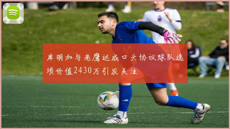 库明加与老鹰达成口头协议球队选项价值2430万引发关注