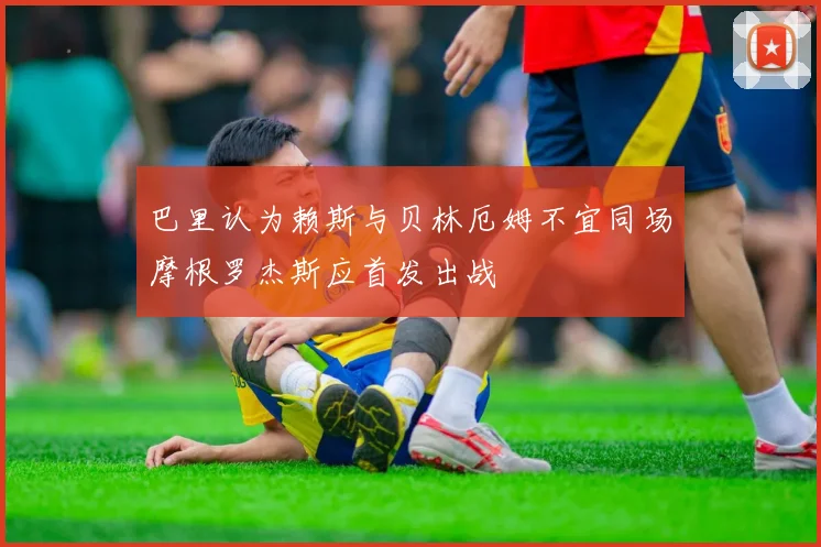 巴里认为赖斯与贝林厄姆不宜同场摩根罗杰斯应首发出战