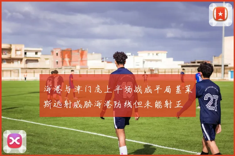 海港与津门虎上半场战成平局基莱斯远射威胁海港防线但未能射正