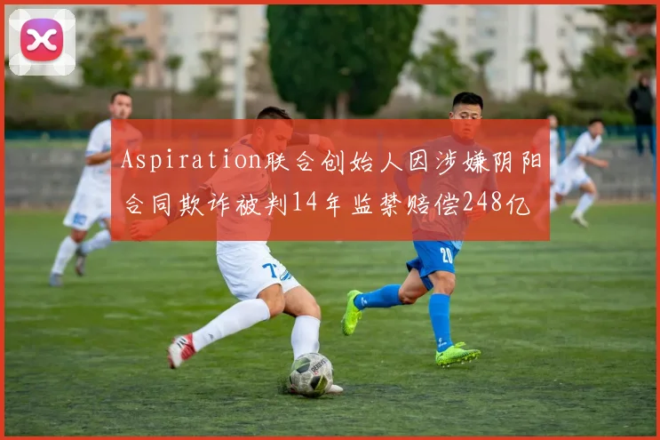 Aspiration联合创始人因涉嫌阴阳合同欺诈被判14年监禁赔偿248亿