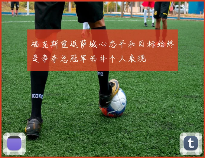 福克斯重返萨城心态平和目标始终是争夺总冠军而非个人表现