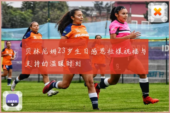贝林厄姆23岁生日感恩社媒祝福与支持的温暖时刻