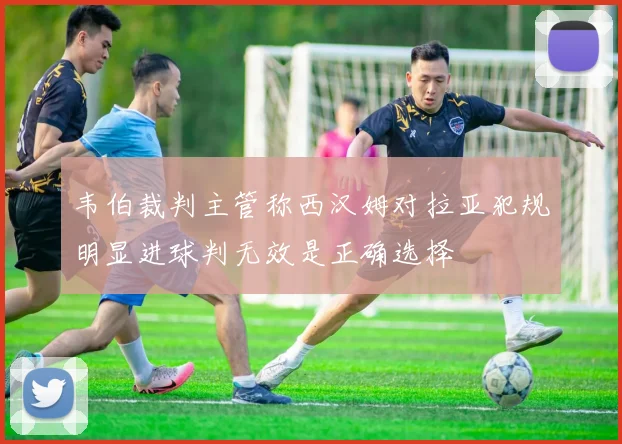 韦伯裁判主管称西汉姆对拉亚犯规明显进球判无效是正确选择