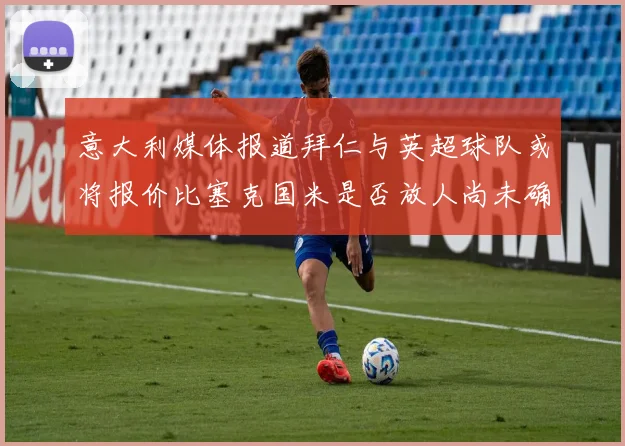 意大利媒体报道拜仁与英超球队或将报价比塞克国米是否放人尚未确定